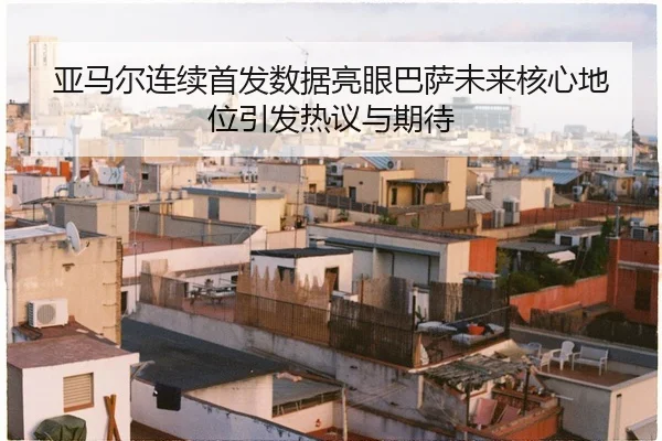 亚马尔连续首发数据亮眼巴萨未来核心地位引发热议与期待 | huobosports